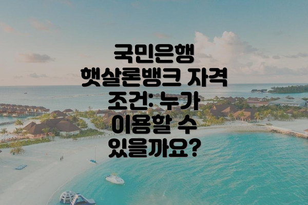 국민은행 햇살론뱅크 자격 조건: 누가 이용할 수 있을까요?