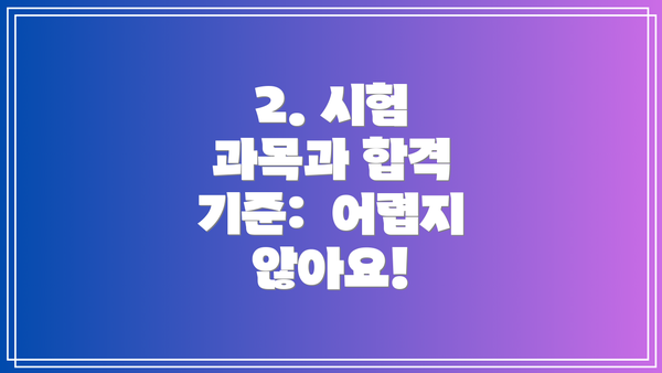 2. 시험 과목과 합격 기준:  어렵지 않아요!