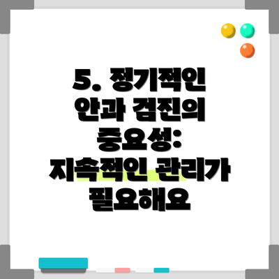 5. 정기적인 안과 검진의 중요성: 지속적인 관리가 필요해요