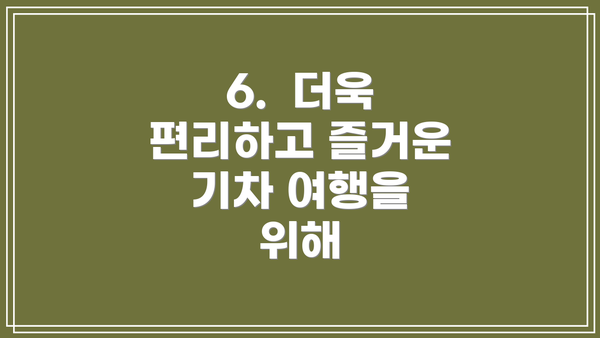 6.  더욱 편리하고 즐거운 기차 여행을 위해